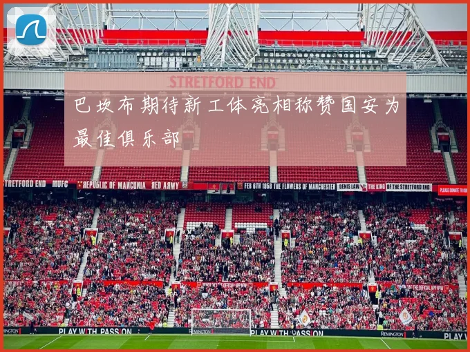 巴坎布期待新工体亮相称赞国安为最佳俱乐部