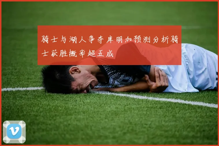 骑士与湖人争夺库明加预测分析骑士获胜概率超五成