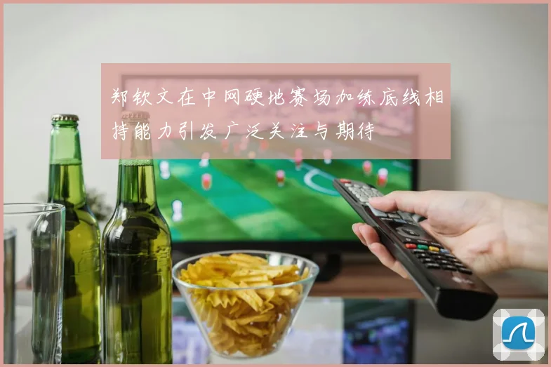 郑钦文在中网硬地赛场加练底线相持能力引发广泛关注与期待
