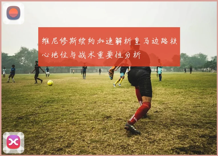 维尼修斯续约加速解析皇马边路核心地位与战术重要性分析