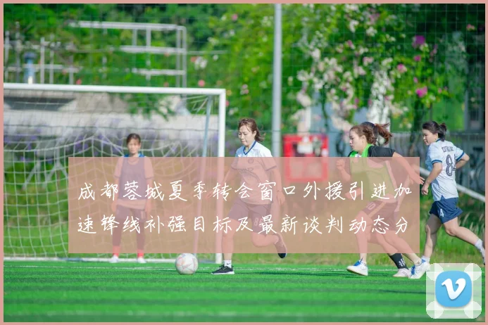 成都蓉城夏季转会窗口外援引进加速锋线补强目标及最新谈判动态分析